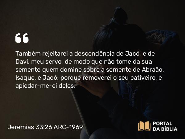 Jeremias 33:26 ARC-1969 - Também rejeitarei a descendência de Jacó, e de Davi, meu servo, de modo que não tome da sua semente quem domine sobre a semente de Abraão, Isaque, e Jacó; porque removerei o seu cativeiro, e apiedar-me-ei deles.