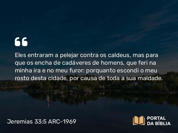 Jeremias 33:5 ARC-1969 - Eles entraram a pelejar contra os caldeus, mas para que os encha de cadáveres de homens, que feri na minha ira e no meu furor: porquanto escondi o meu rosto desta cidade, por causa de toda a sua maldade.