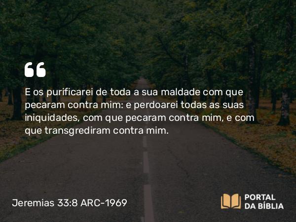 Jeremias 33:8 ARC-1969 - E os purificarei de toda a sua maldade com que pecaram contra mim: e perdoarei todas as suas iniquidades, com que pecaram contra mim, e com que transgrediram contra mim.