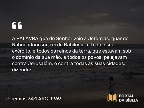 Jeremias 34:1-5 ARC-1969 - A PALAVRA que do Senhor veio a Jeremias, quando Nabucodonosor, rei de Babilônia, e todo o seu exército, e todos os reinos da terra, que estavam sob o domínio da sua mão, e todos os povos, pelejavam contra Jerusalém, e contra todas as suas cidades, dizendo: