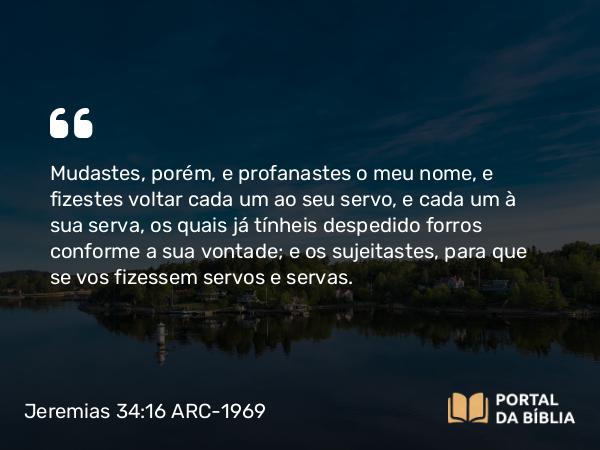 Jeremias 34:16 ARC-1969 - Mudastes, porém, e profanastes o meu nome, e fizestes voltar cada um ao seu servo, e cada um à sua serva, os quais já tínheis despedido forros conforme a sua vontade; e os sujeitastes, para que se vos fizessem servos e servas.