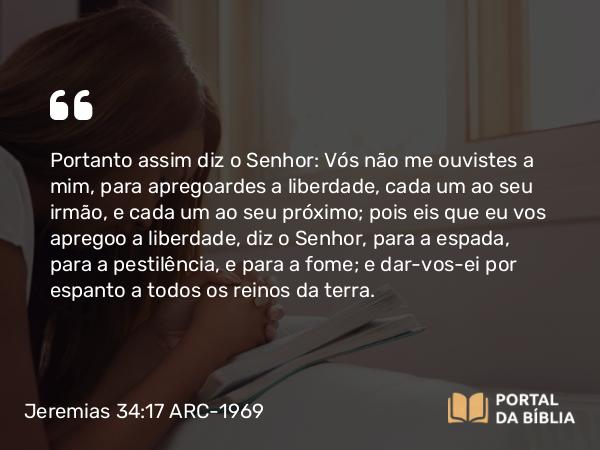 Jeremias 34:17 ARC-1969 - Portanto assim diz o Senhor: Vós não me ouvistes a mim, para apregoardes a liberdade, cada um ao seu irmão, e cada um ao seu próximo; pois eis que eu vos apregoo a liberdade, diz o Senhor, para a espada, para a pestilência, e para a fome; e dar-vos-ei por espanto a todos os reinos da terra.