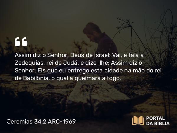 Jeremias 34:2 ARC-1969 - Assim diz o Senhor, Deus de Israel: Vai, e fala a Zedequias, rei de Judá, e dize-lhe: Assim diz o Senhor: Eis que eu entrego esta cidade na mão do rei de Babilônia, o qual a queimará a fogo.