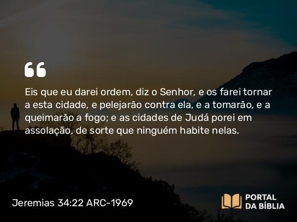 Jeremias 34:22 ARC-1969 - Eis que eu darei ordem, diz o Senhor, e os farei tornar a esta cidade, e pelejarão contra ela, e a tomarão, e a queimarão a fogo; e as cidades de Judá porei em assolação, de sorte que ninguém habite nelas.