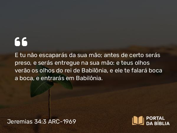 Jeremias 34:3 ARC-1969 - E tu não escaparás da sua mão; antes de certo serás preso, e serás entregue na sua mão: e teus olhos verão os olhos do rei de Babilônia, e ele te falará boca a boca, e entrarás em Babilônia.