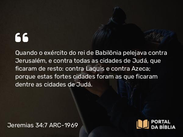 Jeremias 34:7 ARC-1969 - Quando o exército do rei de Babilônia pelejava contra Jerusalém, e contra todas as cidades de Judá, que ficaram de resto: contra Laquis e contra Azeca; porque estas fortes cidades foram as que ficaram dentre as cidades de Judá.