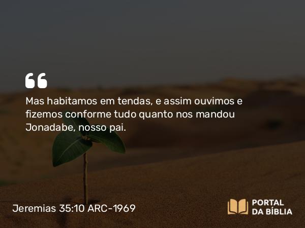 Jeremias 35:10 ARC-1969 - Mas habitamos em tendas, e assim ouvimos e fizemos conforme tudo quanto nos mandou Jonadabe, nosso pai.