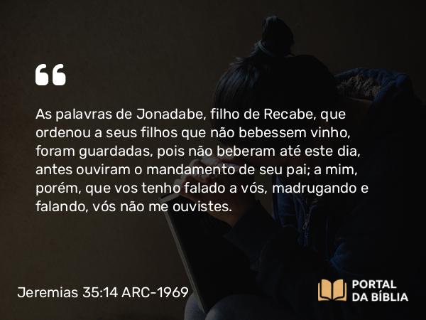 Jeremias 35:14 ARC-1969 - As palavras de Jonadabe, filho de Recabe, que ordenou a seus filhos que não bebessem vinho, foram guardadas, pois não beberam até este dia, antes ouviram o mandamento de seu pai; a mim, porém, que vos tenho falado a vós, madrugando e falando, vós não me ouvistes.