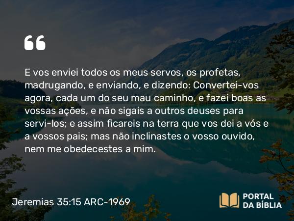 Jeremias 35:15 ARC-1969 - E vos enviei todos os meus servos, os profetas, madrugando, e enviando, e dizendo: Convertei-vos agora, cada um do seu mau caminho, e fazei boas as vossas ações, e não sigais a outros deuses para servi-los; e assim ficareis na terra que vos dei a vós e a vossos pais; mas não inclinastes o vosso ouvido, nem me obedecestes a mim.