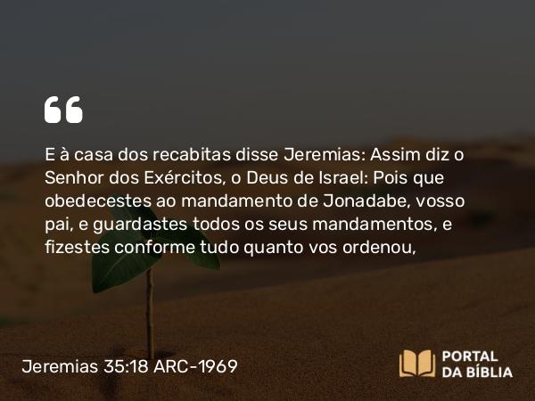 Jeremias 35:18 ARC-1969 - E à casa dos recabitas disse Jeremias: Assim diz o Senhor dos Exércitos, o Deus de Israel: Pois que obedecestes ao mandamento de Jonadabe, vosso pai, e guardastes todos os seus mandamentos, e fizestes conforme tudo quanto vos ordenou,