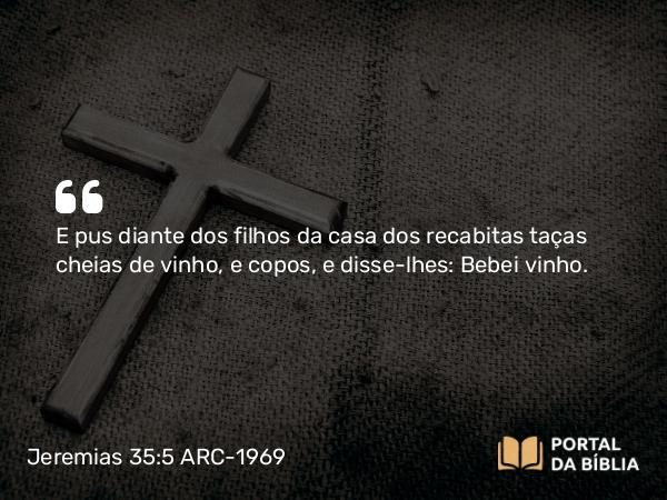 Jeremias 35:5 ARC-1969 - E pus diante dos filhos da casa dos recabitas taças cheias de vinho, e copos, e disse-lhes: Bebei vinho.