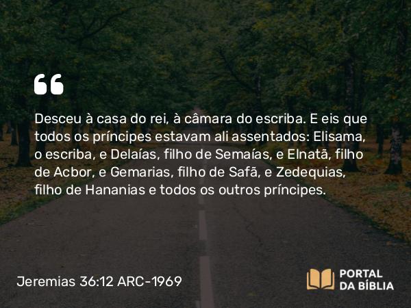 Jeremias 36:12 ARC-1969 - Desceu à casa do rei, à câmara do escriba. E eis que todos os príncipes estavam ali assentados: Elisama, o escriba, e Delaías, filho de Semaías, e Elnatã, filho de Acbor, e Gemarias, filho de Safã, e Zedequias, filho de Hananias e todos os outros príncipes.