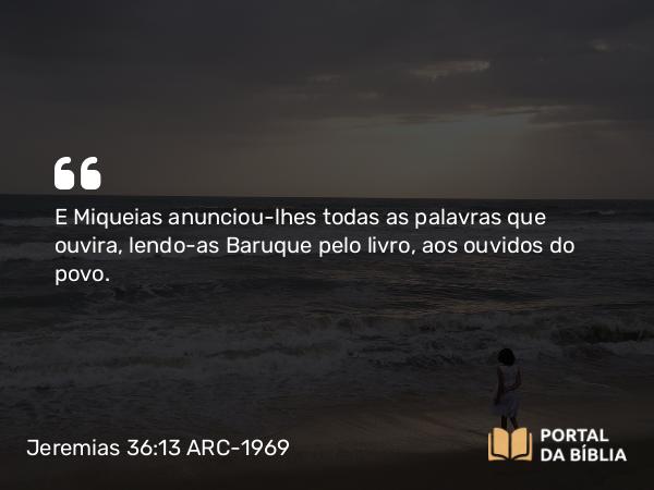 Jeremias 36:13 ARC-1969 - E Miqueias anunciou-lhes todas as palavras que ouvira, lendo-as Baruque pelo livro, aos ouvidos do povo.