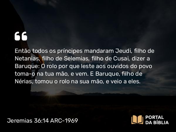 Jeremias 36:14 ARC-1969 - Então todos os príncipes mandaram Jeudi, filho de Netanias, filho de Selemias, filho de Cusai, dizer a Baruque: O rolo por que leste aos ouvidos do povo toma-o na tua mão, e vem. E Baruque, filho de Nérias, tomou o rolo na sua mão, e veio a eles.