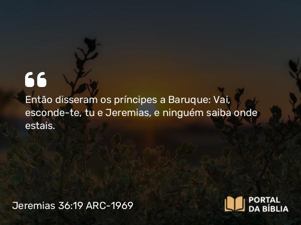 Jeremias 36:19 ARC-1969 - Então disseram os príncipes a Baruque: Vai, esconde-te, tu e Jeremias, e ninguém saiba onde estais.