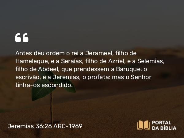 Jeremias 36:26 ARC-1969 - Antes deu ordem o rei a Jerameel, filho de Hameleque, e a Seraías, filho de Azriel, e a Selemias, filho de Abdeel, que prendessem a Baruque, o escrivão, e a Jeremias, o profeta: mas o Senhor tinha-os escondido.