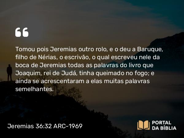 Jeremias 36:32 ARC-1969 - Tomou pois Jeremias outro rolo, e o deu a Baruque, filho de Nérias, o escrivão, o qual escreveu nele da boca de Jeremias todas as palavras do livro que Joaquim, rei de Judá, tinha queimado no fogo; e ainda se acrescentaram a elas muitas palavras semelhantes.