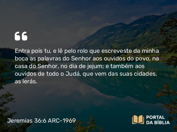 Jeremias 36:6 ARC-1969 - Entra pois tu, e lê pelo rolo que escreveste da minha boca as palavras do Senhor aos ouvidos do povo, na casa do Senhor, no dia de jejum; e também aos ouvidos de todo o Judá, que vem das suas cidades, as lerás.