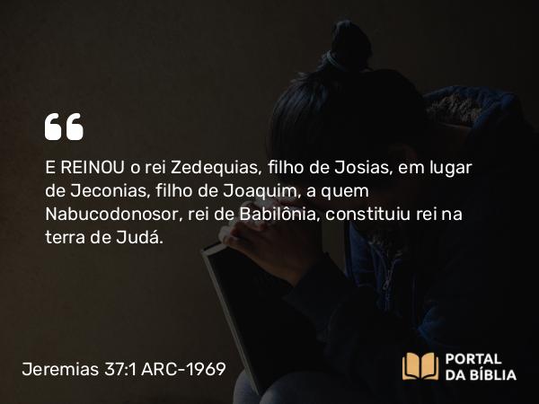 Jeremias 37:1 ARC-1969 - E REINOU o rei Zedequias, filho de Josias, em lugar de Jeconias, filho de Joaquim, a quem Nabucodonosor, rei de Babilônia, constituiu rei na terra de Judá.