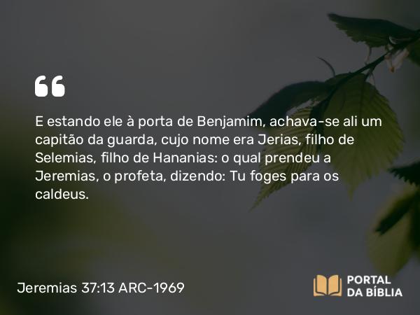 Jeremias 37:13 ARC-1969 - E estando ele à porta de Benjamim, achava-se ali um capitão da guarda, cujo nome era Jerias, filho de Selemias, filho de Hananias: o qual prendeu a Jeremias, o profeta, dizendo: Tu foges para os caldeus.