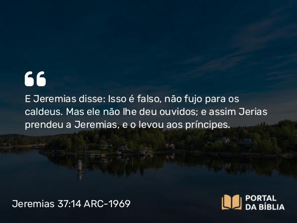 Jeremias 37:14 ARC-1969 - E Jeremias disse: Isso é falso, não fujo para os caldeus. Mas ele não lhe deu ouvidos; e assim Jerias prendeu a Jeremias, e o levou aos príncipes.