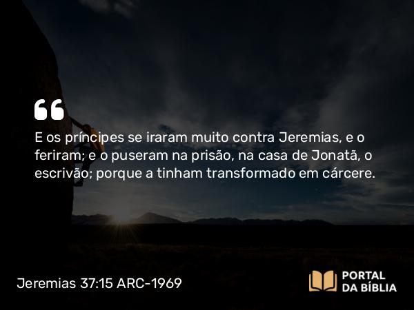 Jeremias 37:15 ARC-1969 - E os príncipes se iraram muito contra Jeremias, e o feriram; e o puseram na prisão, na casa de Jonatã, o escrivão; porque a tinham transformado em cárcere.