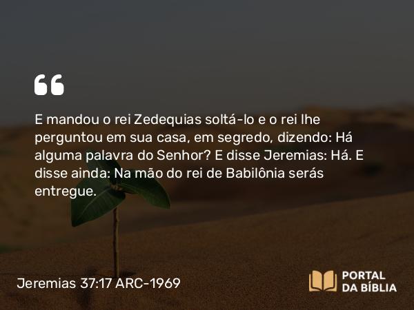 Jeremias 37:17 ARC-1969 - E mandou o rei Zedequias soltá-lo e o rei lhe perguntou em sua casa, em segredo, dizendo: Há alguma palavra do Senhor? E disse Jeremias: Há. E disse ainda: Na mão do rei de Babilônia serás entregue.