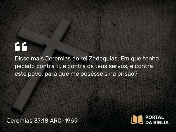 Jeremias 37:18 ARC-1969 - Disse mais Jeremias ao rei Zedequias: Em que tenho pecado contra ti, e contra os teus servos, e contra este povo, para que me pusésseis na prisão?