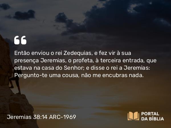 Jeremias 38:14 ARC-1969 - Então enviou o rei Zedequias, e fez vir à sua presença Jeremias, o profeta, à terceira entrada, que estava na casa do Senhor; e disse o rei a Jeremias: Pergunto-te uma cousa, não me encubras nada.