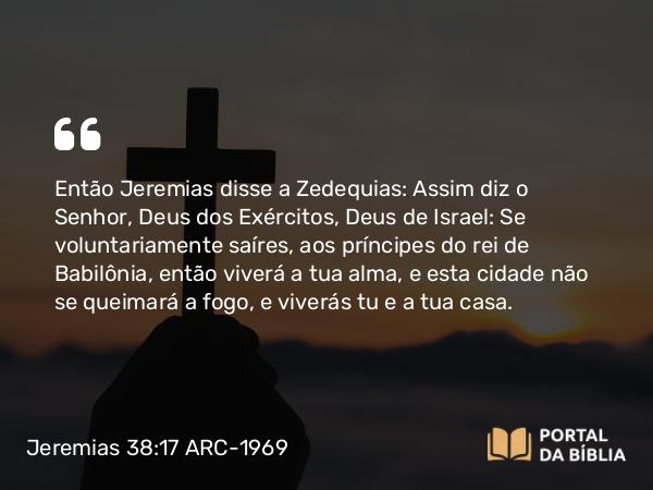 Jeremias 38:17-18 ARC-1969 - Então Jeremias disse a Zedequias: Assim diz o Senhor, Deus dos Exércitos, Deus de Israel: Se voluntariamente saíres, aos príncipes do rei de Babilônia, então viverá a tua alma, e esta cidade não se queimará a fogo, e viverás tu e a tua casa.