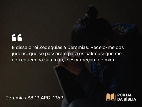 Jeremias 38:19 ARC-1969 - E disse o rei Zedequias a Jeremias: Receio-me dos judeus, que se passaram para os caldeus; que me entreguem na sua mão, e escarneçam de mim.