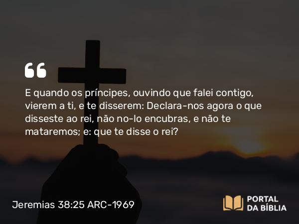 Jeremias 38:25 ARC-1969 - E quando os príncipes, ouvindo que falei contigo, vierem a ti, e te disserem: Declara-nos agora o que disseste ao rei, não no-lo encubras, e não te mataremos; e: que te disse o rei?