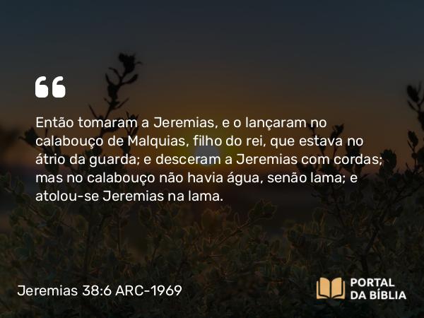 Jeremias 38:6 ARC-1969 - Então tomaram a Jeremias, e o lançaram no calabouço de Malquias, filho do rei, que estava no átrio da guarda; e desceram a Jeremias com cordas; mas no calabouço não havia água, senão lama; e atolou-se Jeremias na lama.