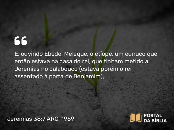 Jeremias 38:7 ARC-1969 - E, ouvindo Ebede-Meleque, o etíope, um eunuco que então estava na casa do rei, que tinham metido a Jeremias no calabouço (estava porém o rei assentado à porta de Benjamim),