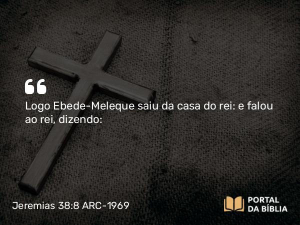 Jeremias 38:8 ARC-1969 - Logo Ebede-Meleque saiu da casa do rei: e falou ao rei, dizendo: