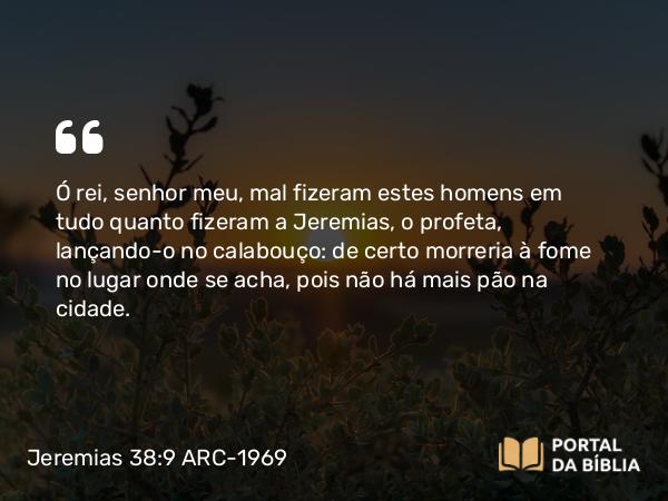 Jeremias 38:9-10 ARC-1969 - Ó rei, senhor meu, mal fizeram estes homens em tudo quanto fizeram a Jeremias, o profeta, lançando-o no calabouço: de certo morreria à fome no lugar onde se acha, pois não há mais pão na cidade.