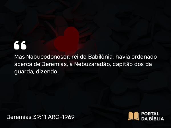 Jeremias 39:11 ARC-1969 - Mas Nabucodonosor, rei de Babilônia, havia ordenado acerca de Jeremias, a Nebuzaradão, capitão dos da guarda, dizendo: