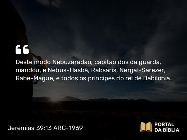 Jeremias 39:13 ARC-1969 - Deste modo Nebuzaradão, capitão dos da guarda, mandou, e Nebus-Hasbã, Rabsaris, Nergal-Sarezer, Rabe-Mague, e todos os príncipes do rei de Babilônia.