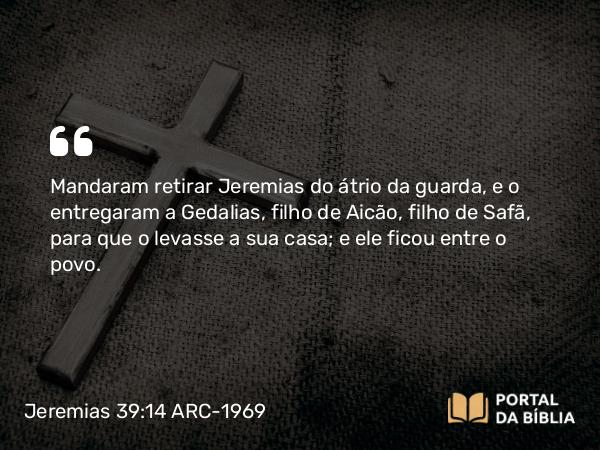 Jeremias 39:14 ARC-1969 - Mandaram retirar Jeremias do átrio da guarda, e o entregaram a Gedalias, filho de Aicão, filho de Safã, para que o levasse a sua casa; e ele ficou entre o povo.