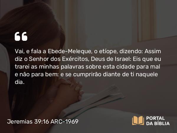 Jeremias 39:16 ARC-1969 - Vai, e fala a Ebede-Meleque, o etíope, dizendo: Assim diz o Senhor dos Exércitos, Deus de Israel: Eis que eu trarei as minhas palavras sobre esta cidade para mal e não para bem: e se cumprirão diante de ti naquele dia.