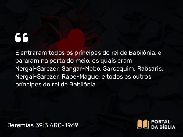 Jeremias 39:3 ARC-1969 - E entraram todos os príncipes do rei de Babilônia, e pararam na porta do meio, os quais eram Nergal-Sarezer, Sangar-Nebo, Sarcequim, Rabsaris, Nergal-Sarezer, Rabe-Mague, e todos os outros príncipes do rei de Babilônia.