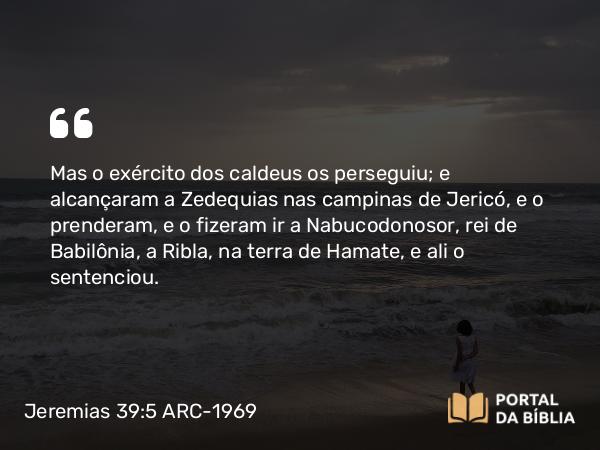 Jeremias 39:5 ARC-1969 - Mas o exército dos caldeus os perseguiu; e alcançaram a Zedequias nas campinas de Jericó, e o prenderam, e o fizeram ir a Nabucodonosor, rei de Babilônia, a Ribla, na terra de Hamate, e ali o sentenciou.