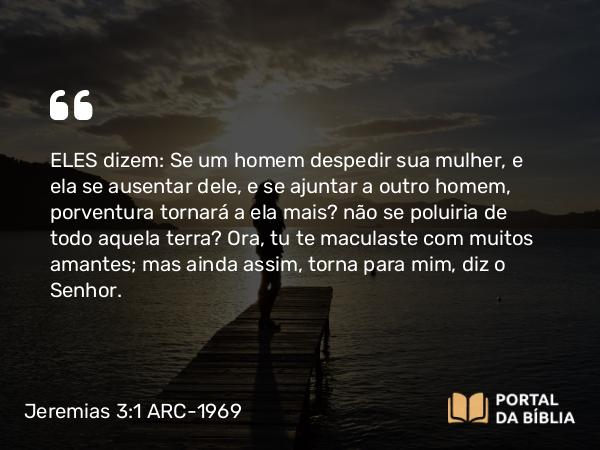 Jeremias 3:1 ARC-1969 - ELES dizem: Se um homem despedir sua mulher, e ela se ausentar dele, e se ajuntar a outro homem, porventura tornará a ela mais? não se poluiria de todo aquela terra? Ora, tu te maculaste com muitos amantes; mas ainda assim, torna para mim, diz o Senhor.