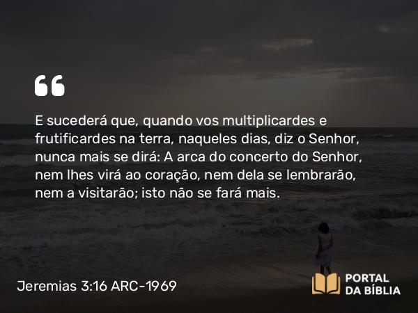 Jeremias 3:16 ARC-1969 - E sucederá que, quando vos multiplicardes e frutificardes na terra, naqueles dias, diz o Senhor, nunca mais se dirá: A arca do concerto do Senhor, nem lhes virá ao coração, nem dela se lembrarão, nem a visitarão; isto não se fará mais.