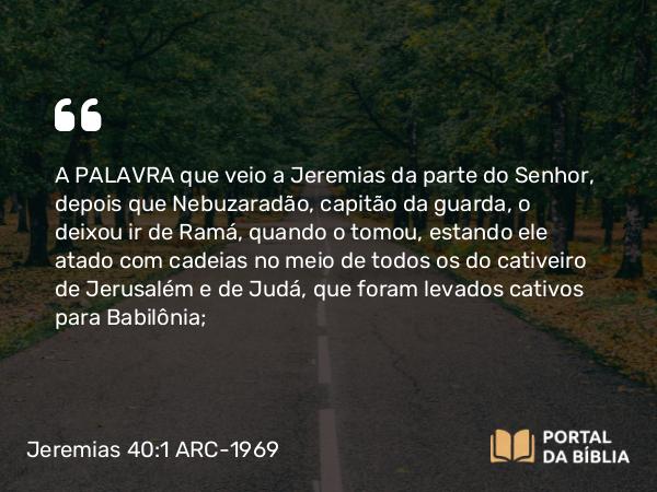 Jeremias 40:1 ARC-1969 - A PALAVRA que veio a Jeremias da parte do Senhor, depois que Nebuzaradão, capitão da guarda, o deixou ir de Ramá, quando o tomou, estando ele atado com cadeias no meio de todos os do cativeiro de Jerusalém e de Judá, que foram levados cativos para Babilônia;