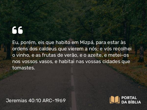 Jeremias 40:10 ARC-1969 - Eu, porém, eis que habito em Mizpá, para estar às ordens dos caldeus que vierem a nós; e vós recolhei o vinho, e as frutas de verão, e o azeite, e metei-os nos vossos vasos, e habitai nas vossas cidades que tomastes.