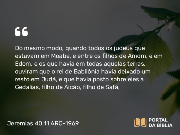 Jeremias 40:11 ARC-1969 - Do mesmo modo, quando todos os judeus que estavam em Moabe, e entre os filhos de Amom, e em Edom, e os que havia em todas aquelas terras, ouviram que o rei de Babilônia havia deixado um resto em Judá, e que havia posto sobre eles a Gedalias, filho de Aicão, filho de Safã,