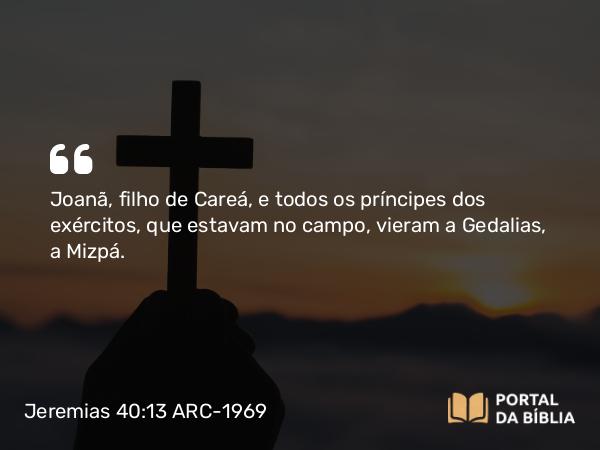 Jeremias 40:13 ARC-1969 - Joanã, filho de Careá, e todos os príncipes dos exércitos, que estavam no campo, vieram a Gedalias, a Mizpá.