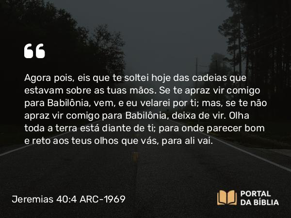 Jeremias 40:4 ARC-1969 - Agora pois, eis que te soltei hoje das cadeias que estavam sobre as tuas mãos. Se te apraz vir comigo para Babilônia, vem, e eu velarei por ti; mas, se te não apraz vir comigo para Babilônia, deixa de vir. Olha toda a terra está diante de ti; para onde parecer bom e reto aos teus olhos que vás, para ali vai.