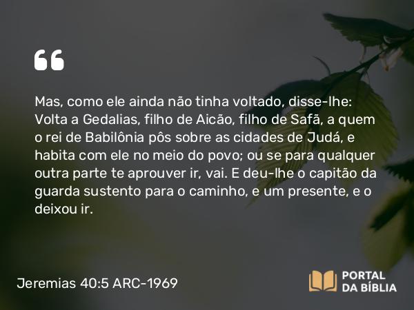 Jeremias 40:5 ARC-1969 - Mas, como ele ainda não tinha voltado, disse-lhe: Volta a Gedalias, filho de Aicão, filho de Safã, a quem o rei de Babilônia pôs sobre as cidades de Judá, e habita com ele no meio do povo; ou se para qualquer outra parte te aprouver ir, vai. E deu-lhe o capitão da guarda sustento para o caminho, e um presente, e o deixou ir.